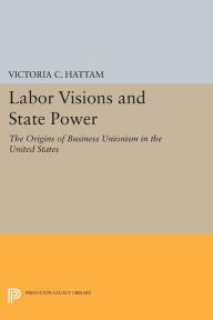 Title: Labor Visions and State Power: The Origins of Business Unionism in the United States, Author: Victoria C. Hattam