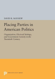 Title: Placing Parties in American Politics: Organization, Electoral Settings, and Government Activity in the Twentieth Century, Author: David R. Mayhew
