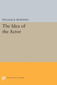 Title: The Idea of the Actor, Author: William B. Worthen