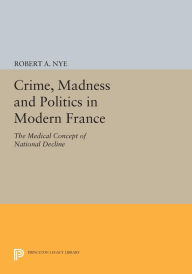 Title: Crime, Madness and Politics in Modern France: The Medical Concept of National Decline, Author: Robert A. Nye