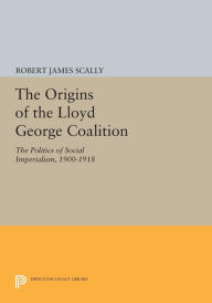 Title: The Origins of the Lloyd George Coalition: The Politics of Social Imperialism, 1900-1918, Author: Robert James Scally