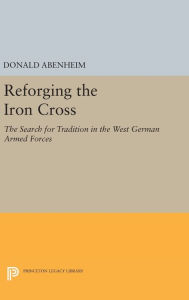 Title: Reforging the Iron Cross: The Search for Tradition in the West German Armed Forces, Author: Donald Abenheim