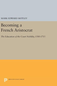 Title: Becoming a French Aristocrat: The Education of the Court Nobility, 1580-1715, Author: Mark Motley