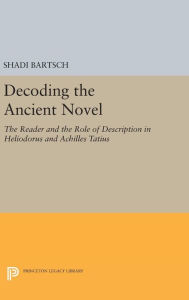 Title: Decoding the Ancient Novel: The Reader and the Role of Description in Heliodorus and Achilles Tatius, Author: Shadi Bartsch