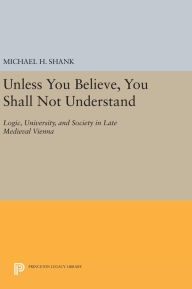 Title: Unless You Believe, You Shall Not Understand: Logic, University, and Society in Late Medieval Vienna, Author: Michael H. Shank