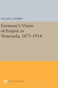 Title: Germany's Vision of Empire in Venezuela, 1871-1914, Author: Holger H. Herwig