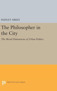 Title: The Philosopher in the City: The Moral Dimensions of Urban Politics, Author: Hadley Arkes