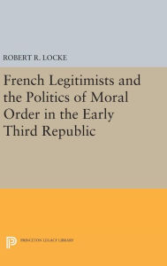 Title: French Legitimists and the Politics of Moral Order in the Early Third Republic, Author: Robert R. Locke