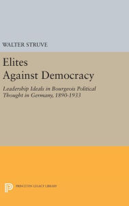 Title: Elites Against Democracy: Leadership Ideals in Bourgeois Political Thought in Germany, 1890-1933, Author: Walter Struve