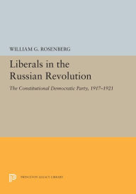 Title: Liberals in the Russian Revolution: The Constitutional Democratic Party, 1917-1921, Author: William G. Rosenberg