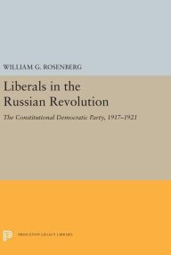 Title: Liberals in the Russian Revolution: The Constitutional Democratic Party, 1917-1921, Author: William G. Rosenberg