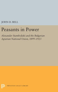 Title: Peasants in Power: Alexander Stamboliski and the Bulgarian Agrarian National Union, 1899-1923, Author: John D. Bell