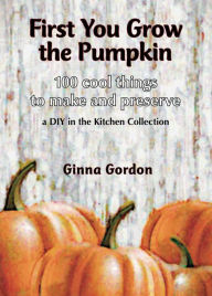 Title: First You Grow the Pumpkin: 100 Cool Things to Make and Preserve, Author: Ginna B B Gordon