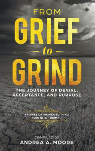 Title: From Grief to Grind: : The Journey Of Denial, Acceptance, and Purpose, Author: Andrea A Moore