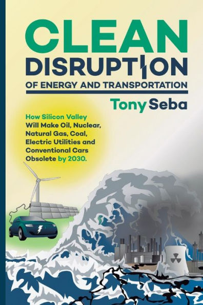 Clean Disruption of Energy and Transportation: How Silicon Valley Will Make Oil, Nuclear, Natural Gas, Coal, Electric Utilities and Conventional Cars Obsolete by 2030