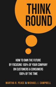 Title: Think Round: How To Own The Future By Focusing 100% Of Your Company On Customers & Consumers 100% Of The Time, Author: Martha R. Pease