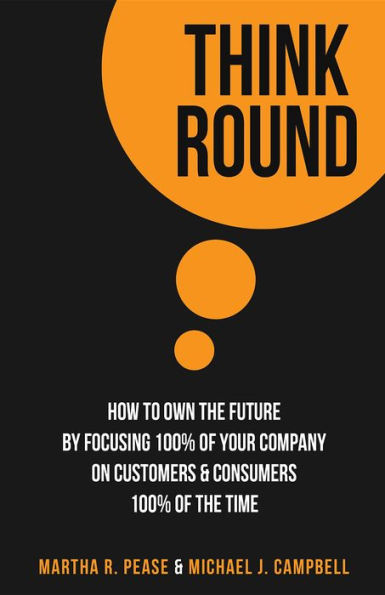 Think Round: How To Own The Future By Focusing 100% Of Your Company On Customers & Consumers 100% Of The Time
