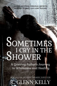 Title: Sometimes I Cry In The Shower: A Grieving Father's Journey To Wholeness And Healing, Author: R Glenn Kelly