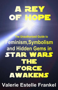 Title: A Rey of Hope: Feminism, Symbolism and Hidden Gems in Star Wars: The Force Awakens, Author: Valerie Estelle Frankel