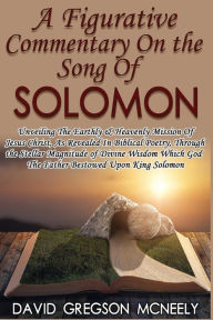 Title: A Figurative Commentary On the Song Of Solomon: Unveiling The Earthly & Heavenly Mission Of Jesus Christ, As Revealed In Biblical Poetry, Through the Stellar Magnitude of Divine Wisdom Which God The Father Bestowed Upon King Solomon, Author: David Gregson McNeely