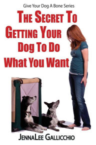 Title: The Secret To Getting Your Dog To Do What You Want, Author: Jennalee Gallicchio