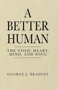 Title: A Better Human: The Stoic Heart, Mind, and Soul:, Author: George J. Bradley