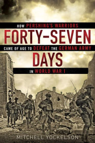 Title: Forty-Seven Days: How Pershing's Warriors Came of Age to Defeat the German Army in World War I, Author: Mitchell Yockelson