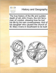 Title: The True History of the Life and Sudden Death of Old John Overs, the Rich Ferry-Man of London, Shewing How He Lost His Life by His Own Covetousness. and of His Daughter Who Caused the Church of St. Mary Overs in Southwark to Be Built, Author: Multiple Contributors