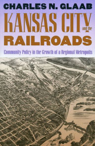 Title: Kansas City and the Railroads: Community Policy in the Growth of a Regional Metropolis, Author: Charles N. Glaab