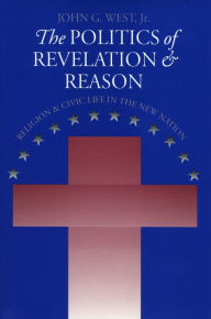 Title: The Politics of Revelation and Reason: Religion and Civic Life in the New Nation / Edition 1, Author: John G West Jr.