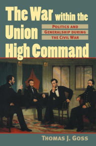 Title: The War Within the Union High Command: Politics and Generalship during the Civil War, Author: Thomas Joseph Goss