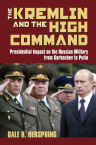 Title: The Kremlin and the High Command: Presidential Impact on the Russian Military from Gorbachev to Putin, Author: Dale R. Herspring