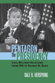 Title: The Pentagon and the Presidency: Civil-Military Relations From FDR to George W. Bush, Author: Dale R. Herspring