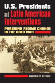 Title: U.S. Presidents and Latin American Interventions: Pursuing Regime Change in the Cold War, Author: Michael Grow