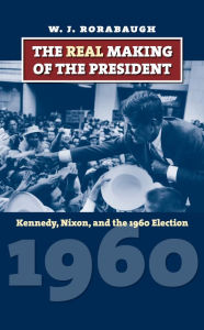 Title: The Real Making of the President: Kennedy, Nixon, and the 1960 Election, Author: W. J. Rorabaugh