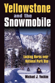Title: Yellowstone and the Snowmobile: Locking Horns over National Park Use, Author: Michael J. Yochim