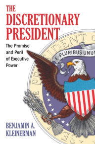Title: The Discretionary President: The Promise and Peril of Executive Power, Author: Benjamin A. Kleinerman