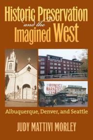 Title: Historic Preservation and the Imagined West: Albuquerque, Denver, and Seattle, Author: Judy Mattivi Morley