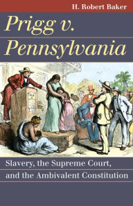 Title: Prigg v. Pennsylvania: Slavery, the Supreme Court, and the Ambivalent Constitution, Author: H. Robert Baker