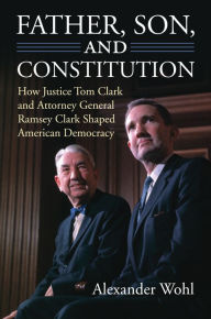 Title: Father, Son, and Constitution: How Justice Tom Clark and Attorney General Ramsey Clark Shaped American Democracy, Author: Alexander Wohl