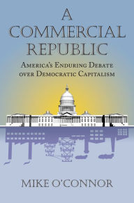 Title: A Commercial Republic: America's Enduring Debate over Democratic Capitalism, Author: Mike O'Connor