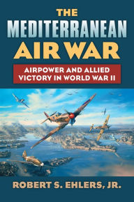 Title: The Mediterranean Air War: Airpower and Allied Victory in World War II, Author: Robert S. Jr. Ehlers