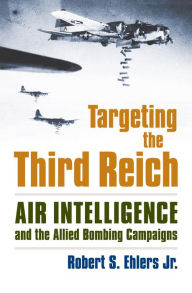 Title: Targeting the Third Reich: Air Intelligence and the Allied Bombing Campaigns, Author: Rober S. Ehlers Jr.