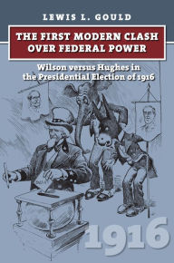 Title: The First Modern Clash over Federal Power: Wilson versus Hughes in the Presidential Election of 1916, Author: Lewis L. Gould