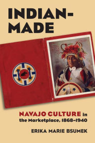 Title: Indian-Made: Navajo Culture in the Marketplace, 1868-1940, Author: Erika Bsumek