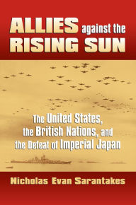 Title: Allies against the Rising Sun: The United States, the British Nations, and the Defeat of Imperial Japan, Author: Nicholas Evan Sarantakes