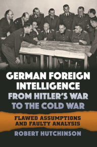 Title: German Foreign Intelligence from Hitler's War to the Cold War: Flawed Assumptions and Faulty Analysis, Author: Robert Hutchinson
