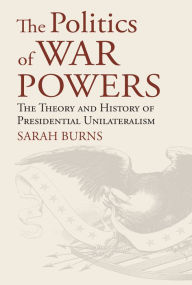 Title: The Politics of War Powers: The Theory and History of Presidential Unilateralism, Author: Sarah Burns