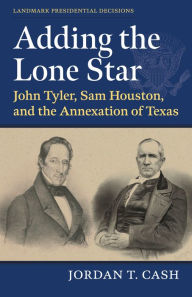 Title: Adding the Lone Star: John Tyler, Sam Houston, and the Annexation of Texas, Author: Jordan T. Cash