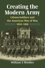 Title: Creating the Modern Army: CitizenSoldiers and the American Way of War, 1919-1939, Author: William J. Woolley